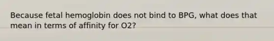 Because fetal hemoglobin does not bind to BPG, what does that mean in terms of affinity for O2?