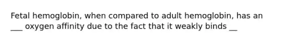 Fetal hemoglobin, when compared to adult hemoglobin, has an ___ oxygen affinity due to the fact that it weakly binds __
