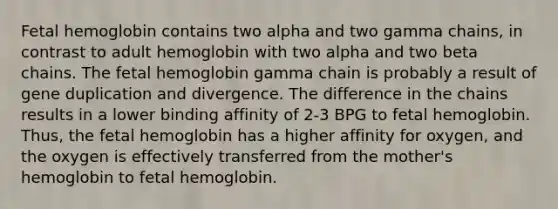 <a href='https://www.questionai.com/knowledge/kEtWefHnGw-fetal-hemoglobin' class='anchor-knowledge'>fetal hemoglobin</a> contains two alpha and two gamma chains, in contrast to adult hemoglobin with two alpha and two beta chains. The fetal hemoglobin gamma chain is probably a result of gene duplication and divergence. The difference in the chains results in a lower binding affinity of 2-3 BPG to fetal hemoglobin. Thus, the fetal hemoglobin has a higher affinity for oxygen, and the oxygen is effectively transferred from the mother's hemoglobin to fetal hemoglobin.