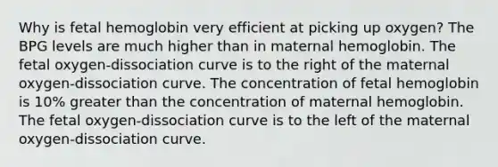 Why is <a href='https://www.questionai.com/knowledge/kEtWefHnGw-fetal-hemoglobin' class='anchor-knowledge'>fetal hemoglobin</a> very efficient at picking up oxygen? The BPG levels are much higher than in maternal hemoglobin. The fetal oxygen-dissociation curve is to the right of the maternal oxygen-dissociation curve. The concentration of fetal hemoglobin is 10% <a href='https://www.questionai.com/knowledge/ktgHnBD4o3-greater-than' class='anchor-knowledge'>greater than</a> the concentration of maternal hemoglobin. The fetal oxygen-dissociation curve is to the left of the maternal oxygen-dissociation curve.