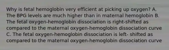 Why is fetal hemoglobin very efficient at picking up oxygen? A. The BPG levels are much higher than in maternal hemoglobin B. The fetal oxygen-hemoglobin dissociation is right-shifted as compared to the maternal oxygen-hemoglobin dissociation curve C. The fetal oxygen-hemoglobin dissociation is left- shifted as compared to the maternal oxygen-hemoglobin dissociation curve