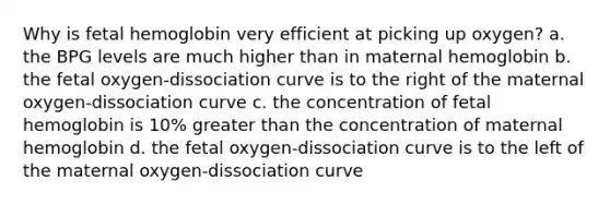 Why is fetal hemoglobin very efficient at picking up oxygen? a. the BPG levels are much higher than in maternal hemoglobin b. the fetal oxygen-dissociation curve is to the right of the maternal oxygen-dissociation curve c. the concentration of fetal hemoglobin is 10% greater than the concentration of maternal hemoglobin d. the fetal oxygen-dissociation curve is to the left of the maternal oxygen-dissociation curve