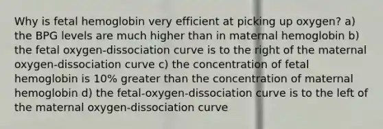 Why is fetal hemoglobin very efficient at picking up oxygen? a) the BPG levels are much higher than in maternal hemoglobin b) the fetal oxygen-dissociation curve is to the right of the maternal oxygen-dissociation curve c) the concentration of fetal hemoglobin is 10% greater than the concentration of maternal hemoglobin d) the fetal-oxygen-dissociation curve is to the left of the maternal oxygen-dissociation curve