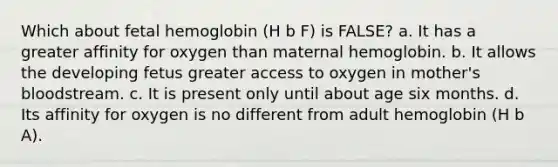 Which about fetal hemoglobin (H b F) is FALSE? a. It has a greater affinity for oxygen than maternal hemoglobin. b. It allows the developing fetus greater access to oxygen in mother's bloodstream. c. It is present only until about age six months. d. Its affinity for oxygen is no different from adult hemoglobin (H b A).