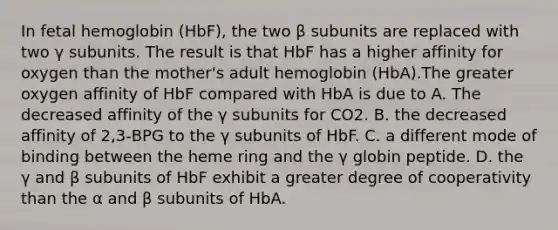 In fetal hemoglobin (HbF), the two β subunits are replaced with two γ subunits. The result is that HbF has a higher affinity for oxygen than the mother's adult hemoglobin (HbA).The greater oxygen affinity of HbF compared with HbA is due to A. The decreased affinity of the γ subunits for CO2. B. the decreased affinity of 2,3‑BPG to the γ subunits of HbF. C. a different mode of binding between the heme ring and the γ globin peptide. D. the γ and β subunits of HbF exhibit a greater degree of cooperativity than the α and β subunits of HbA.