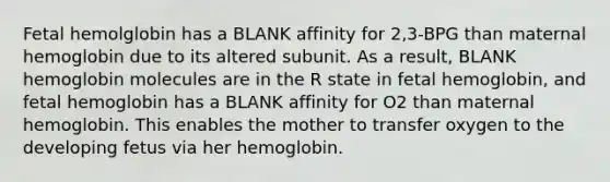 Fetal hemolglobin has a BLANK affinity for 2,3-BPG than maternal hemoglobin due to its altered subunit. As a result, BLANK hemoglobin molecules are in the R state in fetal hemoglobin, and fetal hemoglobin has a BLANK affinity for O2 than maternal hemoglobin. This enables the mother to transfer oxygen to the developing fetus via her hemoglobin.