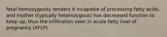 fetal homozygosity renders it incapable of processing fatty acids, and mother (typically heterozygous) has decreased function to keep up, thus the infiltration seen in acute fatty liver of pregnancy (AFLP)