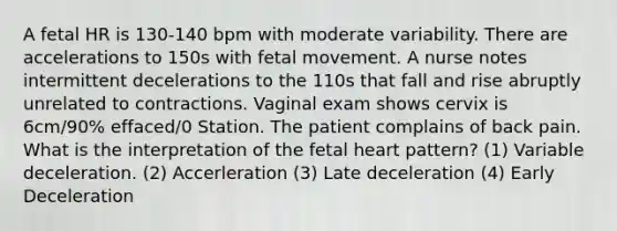 A fetal HR is 130-140 bpm with moderate variability. There are accelerations to 150s with fetal movement. A nurse notes intermittent decelerations to the 110s that fall and rise abruptly unrelated to contractions. Vaginal exam shows cervix is 6cm/90% effaced/0 Station. The patient complains of back pain. What is the interpretation of the fetal heart pattern? (1) Variable deceleration. (2) Accerleration (3) Late deceleration (4) Early Deceleration