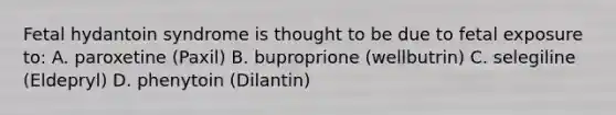 Fetal hydantoin syndrome is thought to be due to fetal exposure to: A. paroxetine (Paxil) B. buproprione (wellbutrin) C. selegiline (Eldepryl) D. phenytoin (Dilantin)