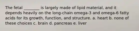 The fetal ________ is largely made of lipid material, and it depends heavily on the long-chain omega-3 and omega-6 fatty acids for its growth, function, and structure. a. heart b. none of these choices c. brain d. pancreas e. liver