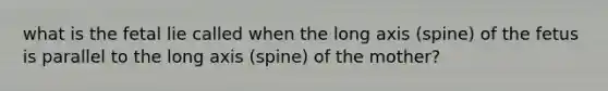 what is the fetal lie called when the long axis (spine) of the fetus is parallel to the long axis (spine) of the mother?