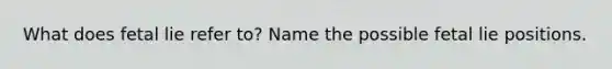 What does fetal lie refer to? Name the possible fetal lie positions.