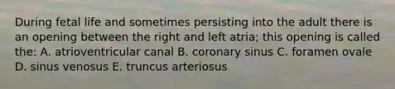 During fetal life and sometimes persisting into the adult there is an opening between the right and left atria; this opening is called the: A. atrioventricular canal B. coronary sinus C. foramen ovale D. sinus venosus E. truncus arteriosus