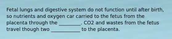 Fetal lungs and digestive system do not function until after birth, so nutrients and oxygen car carried to the fetus from the placenta through the _________. CO2 and wastes from the fetus travel though two ____________ to the placenta.