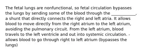 The fetal lungs are nonfunctional, so fetal circulation bypasses the lungs by sending some of the blood through the ____________, a shunt that directly connects the right and left atria. It allows blood to move directly from the right atrium to the left atrium, avoiding the pulmonary circuit. From the left atrium, blood travels to the left ventricle and out into systemic circulation. -allows blood to go through right to left atrium (bypasses the lungs)