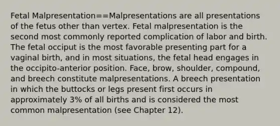 Fetal Malpresentation==Malpresentations are all presentations of the fetus other than vertex. Fetal malpresentation is the second most commonly reported complication of labor and birth. The fetal occiput is the most favorable presenting part for a vaginal birth, and in most situations, the fetal head engages in the occipito-anterior position. Face, brow, shoulder, compound, and breech constitute malpresentations. A breech presentation in which the buttocks or legs present first occurs in approximately 3% of all births and is considered the most common malpresentation (see Chapter 12).