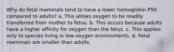 Why do fetal mammals tend to have a lower hemoglobin P50 compared to adults? a. This allows oxygen to be readily transferred from mother to fetus. b. This occurs because adults have a higher affinity for oxygen than the fetus. c. This applies only to species living in low-oxygen environments. d. Fetal mammals are smaller than adults.