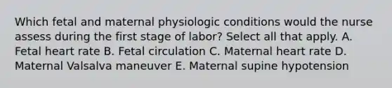 Which fetal and maternal physiologic conditions would the nurse assess during the first stage of labor? Select all that apply. A. Fetal heart rate B. Fetal circulation C. Maternal heart rate D. Maternal Valsalva maneuver E. Maternal supine hypotension