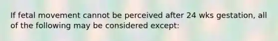 If fetal movement cannot be perceived after 24 wks gestation, all of the following may be considered except: