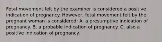 Fetal movement felt by the examiner is considered a positive indication of pregnancy. However, fetal movement felt by the pregnant woman is considered: A. a presumptive indication of pregnancy. B. a probable indication of pregnancy. C. also a positive indication of pregnancy.