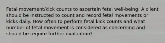 Fetal movement/kick counts to ascertain fetal well-being: A client should be instructed to count and record fetal movements or kicks daily. How often to perform fetal kick counts and what number of fetal movement is considered as concerning and should be require further evaluation?