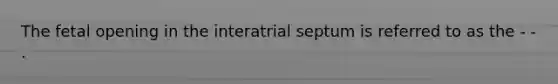 The fetal opening in the interatrial septum is referred to as the - - .