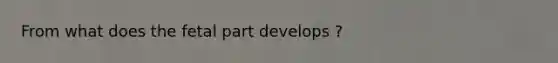 From what does the fetal part develops ?