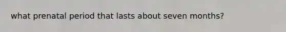 what prenatal period that lasts about seven months?