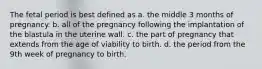 The fetal period is best defined as a. the middle 3 months of pregnancy. b. all of the pregnancy following the implantation of the blastula in the uterine wall. c. the part of pregnancy that extends from the age of viability to birth. d. the period from the 9th week of pregnancy to birth.