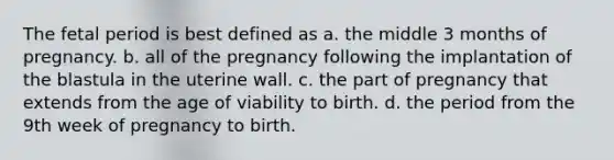 The fetal period is best defined as a. the middle 3 months of pregnancy. b. all of the pregnancy following the implantation of the blastula in the uterine wall. c. the part of pregnancy that extends from the age of viability to birth. d. the period from the 9th week of pregnancy to birth.