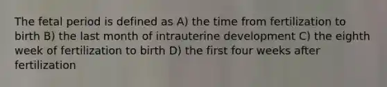 The fetal period is defined as A) the time from fertilization to birth B) the last month of intrauterine development C) the eighth week of fertilization to birth D) the first four weeks after fertilization