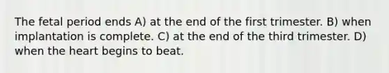 The fetal period ends A) at the end of the first trimester. B) when implantation is complete. C) at the end of the third trimester. D) when the heart begins to beat.