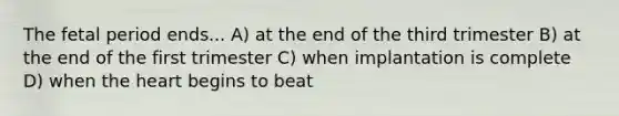 The fetal period ends... A) at the end of the third trimester B) at the end of the first trimester C) when implantation is complete D) when the heart begins to beat