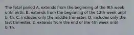 The fetal period A. extends from the beginning of the 9th week until birth. B. extends from the beginning of the 12th week until birth. C. includes only the middle trimester. D. includes only the last trimester. E. extends from the end of the 4th week until birth.