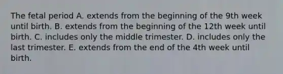 The fetal period A. extends from the beginning of the 9th week until birth. B. extends from the beginning of the 12th week until birth. C. includes only the middle trimester. D. includes only the last trimester. E. extends from the end of the 4th week until birth.