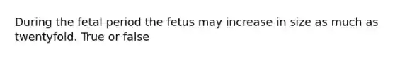 During the fetal period the fetus may increase in size as much as twentyfold. True or false