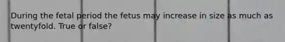 During the fetal period the fetus may increase in size as much as twentyfold. True or false?