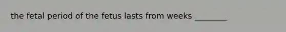 the fetal period of the fetus lasts from weeks ________
