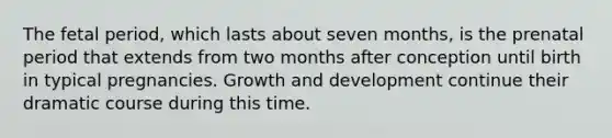 The fetal period, which lasts about seven months, is the prenatal period that extends from two months after conception until birth in typical pregnancies. Growth and development continue their dramatic course during this time.