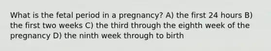 What is the fetal period in a pregnancy? A) the first 24 hours B) the first two weeks C) the third through the eighth week of the pregnancy D) the ninth week through to birth