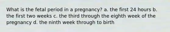 What is the fetal period in a pregnancy? a. the first 24 hours b. the first two weeks c. the third through the eighth week of the pregnancy d. the ninth week through to birth