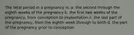 The fetal period in a pregnancy is: a. the second through the eighth weeks of the pregnancy b. the first two weeks of the pregnancy, from conception to implantation c. the last part of the pregnancy, from the eighth week through to birth d. the part of the pregnancy prior to conception