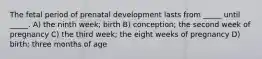 The fetal period of prenatal development lasts from _____ until _____. A) the ninth week; birth B) conception; the second week of pregnancy C) the third week; the eight weeks of pregnancy D) birth; three months of age