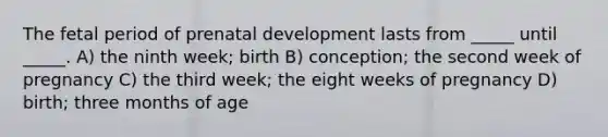 The fetal period of prenatal development lasts from _____ until _____. A) the ninth week; birth B) conception; the second week of pregnancy C) the third week; the eight weeks of pregnancy D) birth; three months of age