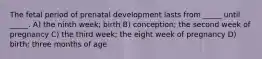 The fetal period of prenatal development lasts from _____ until _____. A) the ninth week; birth B) conception; the second week of pregnancy C) the third week; the eight week of pregnancy D) birth; three months of age