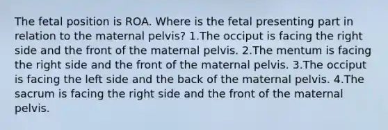 The fetal position is ROA. Where is the fetal presenting part in relation to the maternal pelvis? 1.The occiput is facing the right side and the front of the maternal pelvis. 2.The mentum is facing the right side and the front of the maternal pelvis. 3.The occiput is facing the left side and the back of the maternal pelvis. 4.The sacrum is facing the right side and the front of the maternal pelvis.