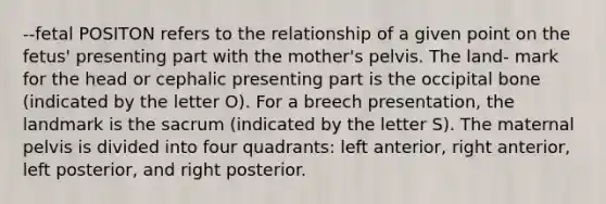 --fetal POSITON refers to the relationship of a given point on the fetus' presenting part with the mother's pelvis. The land- mark for the head or cephalic presenting part is the occipital bone (indicated by the letter O). For a breech presentation, the landmark is the sacrum (indicated by the letter S). The maternal pelvis is divided into four quadrants: left anterior, right anterior, left posterior, and right posterior.