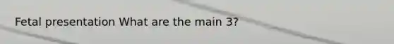 Fetal presentation What are the main 3?