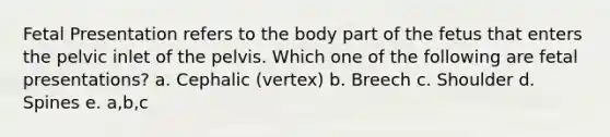 Fetal Presentation refers to the body part of the fetus that enters the pelvic inlet of the pelvis. Which one of the following are fetal presentations? a. Cephalic (vertex) b. Breech c. Shoulder d. Spines e. a,b,c