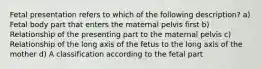 Fetal presentation refers to which of the following description? a) Fetal body part that enters the maternal pelvis first b) Relationship of the presenting part to the maternal pelvis c) Relationship of the long axis of the fetus to the long axis of the mother d) A classification according to the fetal part